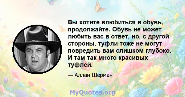 Вы хотите влюбиться в обувь, продолжайте. Обувь не может любить вас в ответ, но, с другой стороны, туфли тоже не могут повредить вам слишком глубоко. И там так много красивых туфлей.