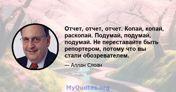 Отчет, отчет, отчет. Копай, копай, раскопай. Подумай, подумай, подумай. Не переставайте быть репортером, потому что вы стали обозревателем.