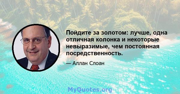 Пойдите за золотом: лучше, одна отличная колонка и некоторые невыразимые, чем постоянная посредственность.