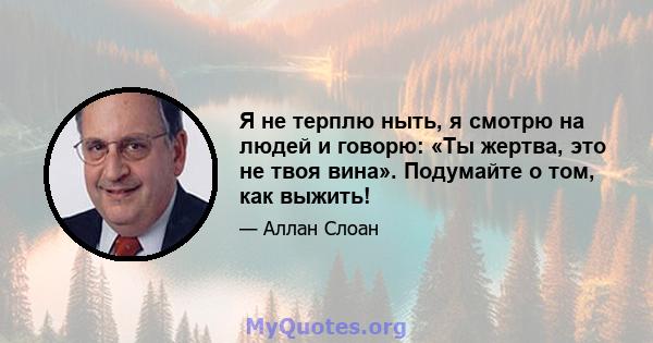 Я не терплю ныть, я смотрю на людей и говорю: «Ты жертва, это не твоя вина». Подумайте о том, как выжить!