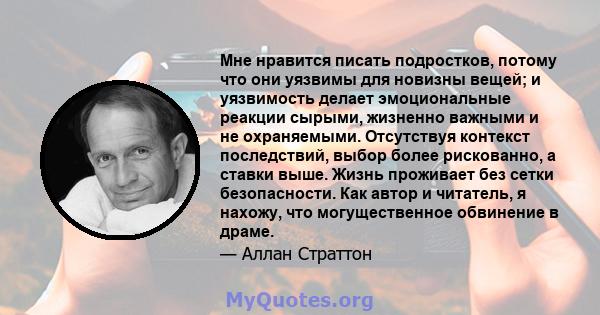 Мне нравится писать подростков, потому что они уязвимы для новизны вещей; и уязвимость делает эмоциональные реакции сырыми, жизненно важными и не охраняемыми. Отсутствуя контекст последствий, выбор более рискованно, а