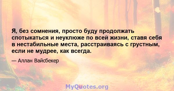 Я, без сомнения, просто буду продолжать спотыкаться и неуклюже по всей жизни, ставя себя в нестабильные места, расстраиваясь с грустным, если не мудрее, как всегда.