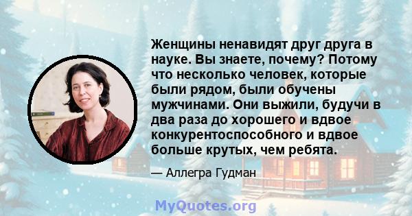 Женщины ненавидят друг друга в науке. Вы знаете, почему? Потому что несколько человек, которые были рядом, были обучены мужчинами. Они выжили, будучи в два раза до хорошего и вдвое конкурентоспособного и вдвое больше