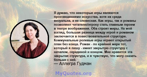 Я думаю, что некоторые игры являются произведениями искусства, хотя их среда визуальна, а не словесная. Как игры, так и романы позволяют читателю/игроку стать главным героем в театре воображения. Оба строят миры. На мой 