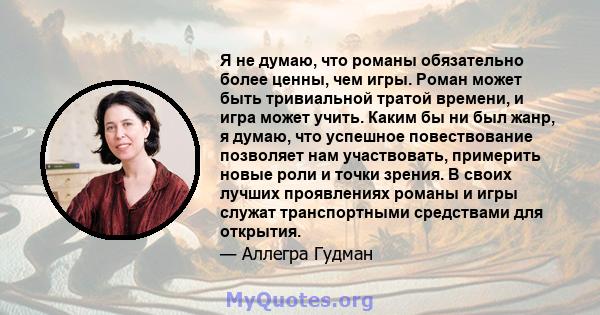 Я не думаю, что романы обязательно более ценны, чем игры. Роман может быть тривиальной тратой времени, и игра может учить. Каким бы ни был жанр, я думаю, что успешное повествование позволяет нам участвовать, примерить