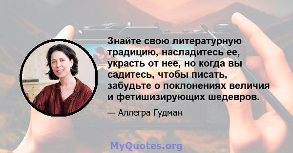 Знайте свою литературную традицию, насладитесь ее, украсть от нее, но когда вы садитесь, чтобы писать, забудьте о поклонениях величия и фетишизирующих шедевров.