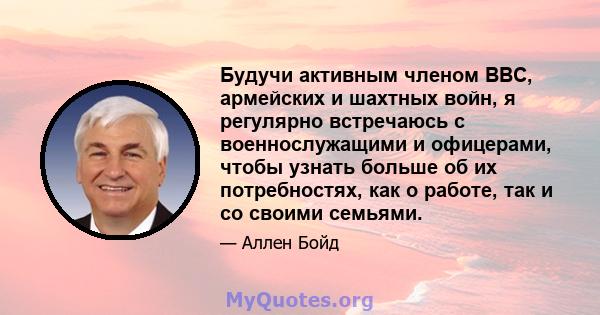 Будучи активным членом ВВС, армейских и шахтных войн, я регулярно встречаюсь с военнослужащими и офицерами, чтобы узнать больше об их потребностях, как о работе, так и со своими семьями.