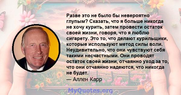 Разве это не было бы невероятно глупым? Сказать, что я больше никогда не хочу курить, затем провести остаток своей жизни, говоря, что я люблю сигарету. Это то, что делают курильщики, которые используют метод силы воли.