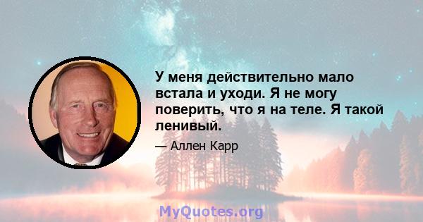 У меня действительно мало встала и уходи. Я не могу поверить, что я на теле. Я такой ленивый.