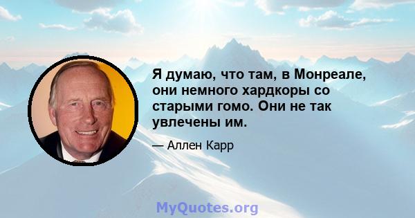 Я думаю, что там, в Монреале, они немного хардкоры со старыми гомо. Они не так увлечены им.