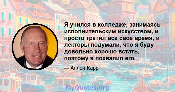 Я учился в колледже, занимаясь исполнительским искусством, и просто тратил все свое время, и лекторы подумали, что я буду довольно хорошо встать, поэтому я похвалил его.