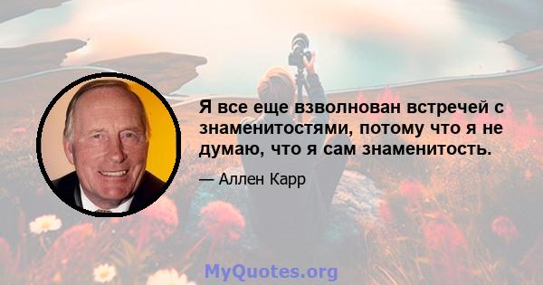 Я все еще взволнован встречей с знаменитостями, потому что я не думаю, что я сам знаменитость.