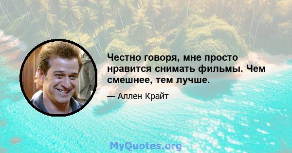 Честно говоря, мне просто нравится снимать фильмы. Чем смешнее, тем лучше.