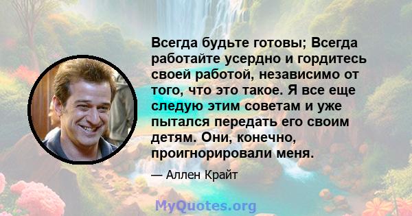 Всегда будьте готовы; Всегда работайте усердно и гордитесь своей работой, независимо от того, что это такое. Я все еще следую этим советам и уже пытался передать его своим детям. Они, конечно, проигнорировали меня.