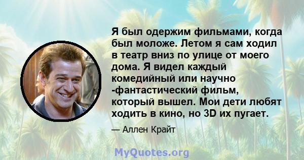 Я был одержим фильмами, когда был моложе. Летом я сам ходил в театр вниз по улице от моего дома. Я видел каждый комедийный или научно -фантастический фильм, который вышел. Мои дети любят ходить в кино, но 3D их пугает.