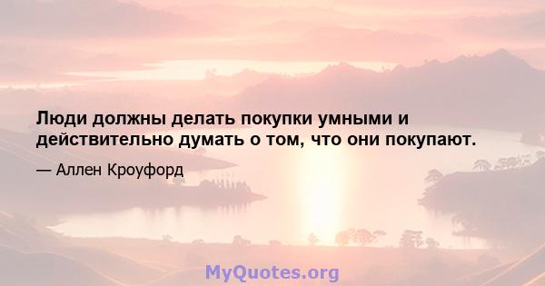 Люди должны делать покупки умными и действительно думать о том, что они покупают.