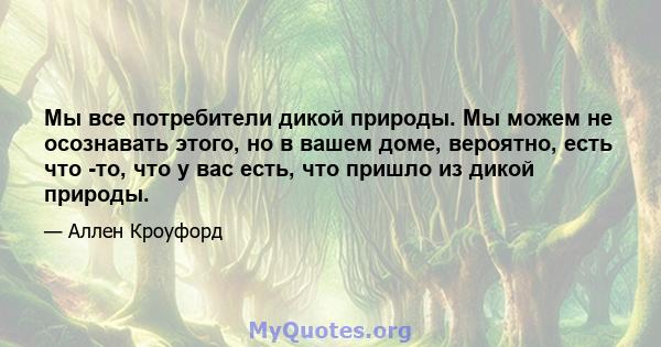 Мы все потребители дикой природы. Мы можем не осознавать этого, но в вашем доме, вероятно, есть что -то, что у вас есть, что пришло из дикой природы.