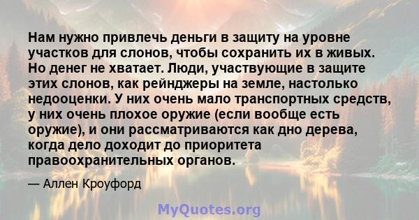 Нам нужно привлечь деньги в защиту на уровне участков для слонов, чтобы сохранить их в живых. Но денег не хватает. Люди, участвующие в защите этих слонов, как рейнджеры на земле, настолько недооценки. У них очень мало