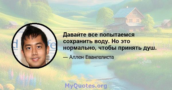 Давайте все попытаемся сохранить воду. Но это нормально, чтобы принять душ.