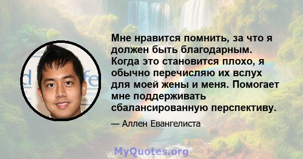 Мне нравится помнить, за что я должен быть благодарным. Когда это становится плохо, я обычно перечисляю их вслух для моей жены и меня. Помогает мне поддерживать сбалансированную перспективу.