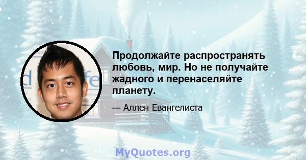 Продолжайте распространять любовь, мир. Но не получайте жадного и перенаселяйте планету.