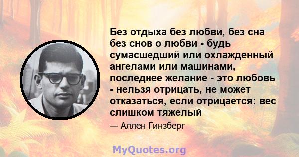 Без отдыха без любви, без сна без снов о любви - будь сумасшедший или охлажденный ангелами или машинами, последнее желание - это любовь - нельзя отрицать, не может отказаться, если отрицается: вес слишком тяжелый