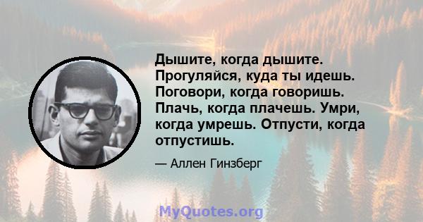 Дышите, когда дышите. Прогуляйся, куда ты идешь. Поговори, когда говоришь. Плачь, когда плачешь. Умри, когда умрешь. Отпусти, когда отпустишь.