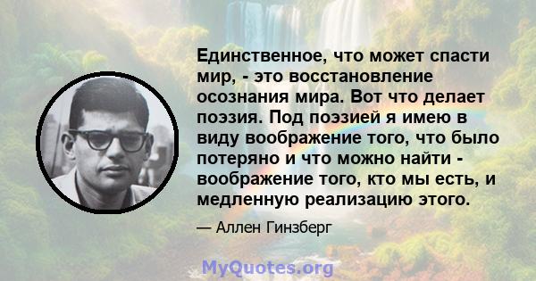 Единственное, что может спасти мир, - это восстановление осознания мира. Вот что делает поэзия. Под поэзией я имею в виду воображение того, что было потеряно и что можно найти - воображение того, кто мы есть, и