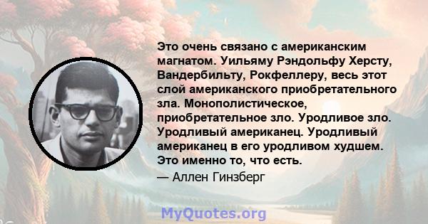 Это очень связано с американским магнатом. Уильяму Рэндольфу Херсту, Вандербильту, Рокфеллеру, весь этот слой американского приобретательного зла. Монополистическое, приобретательное зло. Уродливое зло. Уродливый