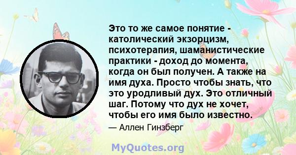 Это то же самое понятие - католический экзорцизм, психотерапия, шаманистические практики - доход до момента, когда он был получен. А также на имя духа. Просто чтобы знать, что это уродливый дух. Это отличный шаг. Потому 