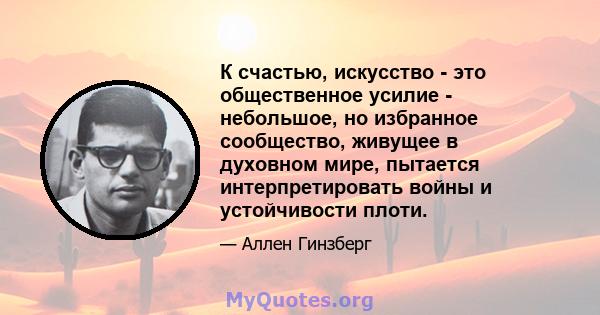 К счастью, искусство - это общественное усилие - небольшое, но избранное сообщество, живущее в духовном мире, пытается интерпретировать войны и устойчивости плоти.