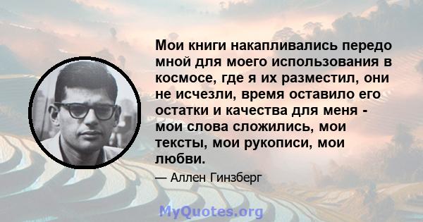 Мои книги накапливались передо мной для моего использования в космосе, где я их разместил, они не исчезли, время оставило его остатки и качества для меня - мои слова сложились, мои тексты, мои рукописи, мои любви.