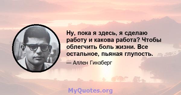 Ну, пока я здесь, я сделаю работу и какова работа? Чтобы облегчить боль жизни. Все остальное, пьяная глупость.