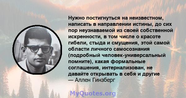 Нужно постигнуться на неизвестном, написать в направлении истины, до сих пор неузнаваемой из своей собственной искренности, в том числе о красоте гибели, стыда и смущения, этой самой области личного самосознания