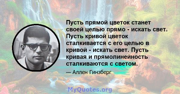 Пусть прямой цветок станет своей целью прямо - искать свет. Пусть кривой цветок сталкивается с его целью в кривой - искать свет. Пусть кривая и прямолинейность сталкиваются с светом.