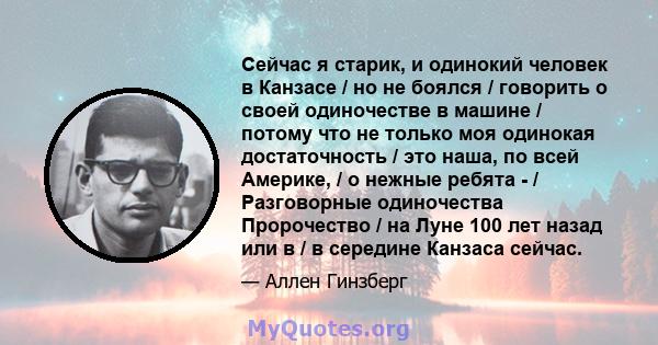 Сейчас я старик, и одинокий человек в Канзасе / но не боялся / говорить о своей одиночестве в машине / потому что не только моя одинокая достаточность / это наша, по всей Америке, / o нежные ребята - / Разговорные