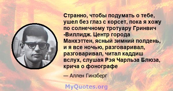 Странно, чтобы подумать о тебе, ушел без глаз с корсет, пока я хожу по солнечному тротуару Гринвич -Виллидж. Центр города Манхэттен, ясный зимний полдень, и я все ночью, разговаривал, разговаривал, читал каддиш вслух,