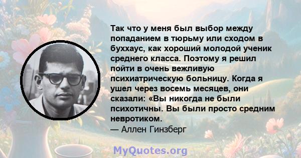 Так что у меня был выбор между попаданием в тюрьму или сходом в буххаус, как хороший молодой ученик среднего класса. Поэтому я решил пойти в очень вежливую психиатрическую больницу. Когда я ушел через восемь месяцев,