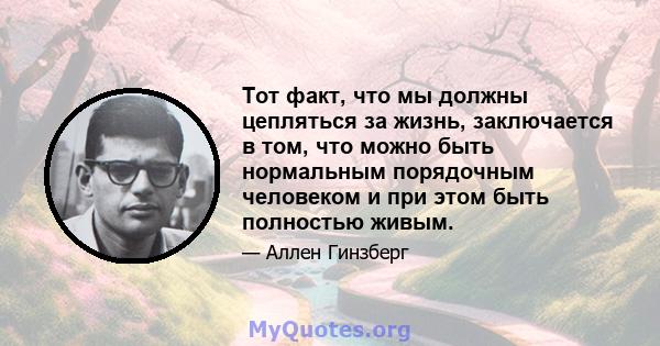 Тот факт, что мы должны цепляться за жизнь, заключается в том, что можно быть нормальным порядочным человеком и при этом быть полностью живым.