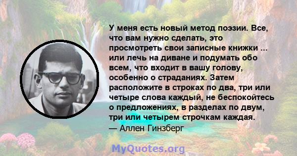 У меня есть новый метод поэзии. Все, что вам нужно сделать, это просмотреть свои записные книжки ... или лечь на диване и подумать обо всем, что входит в вашу голову, особенно о страданиях. Затем расположите в строках