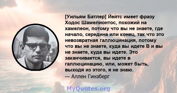 [Уильям Батлер] Йейтс имеет фразу Ходос Шамелионтос, похожий на хамелеон, потому что вы не знаете, где начало, середина или конец, так что это невозвратная галлюцинация, потому что вы не знаете, куда вы идете В и вы не