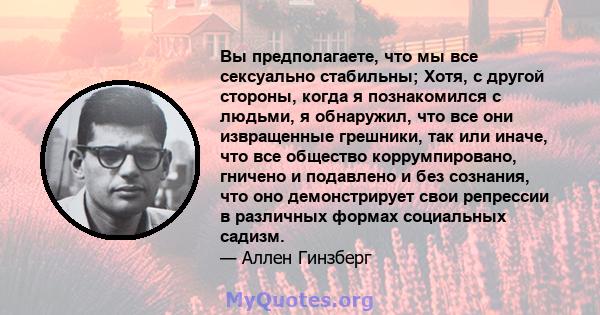 Вы предполагаете, что мы все сексуально стабильны; Хотя, с другой стороны, когда я познакомился с людьми, я обнаружил, что все они извращенные грешники, так или иначе, что все общество коррумпировано, гничено и