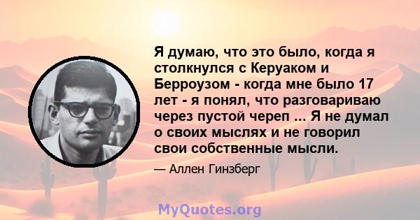 Я думаю, что это было, когда я столкнулся с Керуаком и Берроузом - когда мне было 17 лет - я понял, что разговариваю через пустой череп ... Я не думал о своих мыслях и не говорил свои собственные мысли.