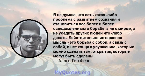 Я не думаю, что есть какая -либо проблема с развитием сознания и становиться все более и более осведомленным о борьбе, а не с миром, а не убедить других людей что -либо делать. Действительно интересная мысль - это