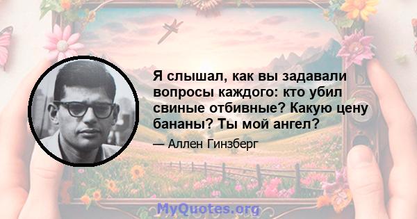 Я слышал, как вы задавали вопросы каждого: кто убил свиные отбивные? Какую цену бананы? Ты мой ангел?