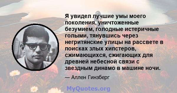 Я увидел лучшие умы моего поколения, уничтоженные безумием, голодные истеричные голыми, тянувшись через негритянские улицы на рассвете в поисках злых хипстеров, сжимающихся, сжигающих для древней небесной связи с