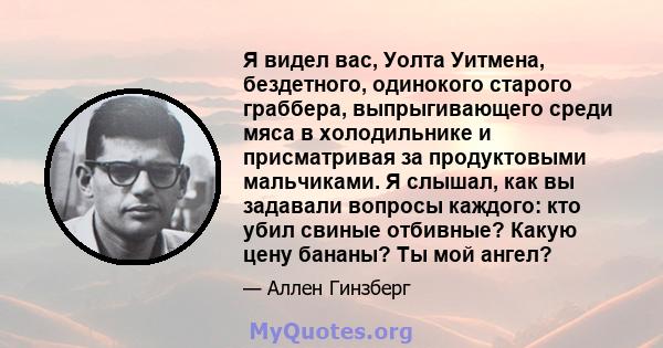 Я видел вас, Уолта Уитмена, бездетного, одинокого старого граббера, выпрыгивающего среди мяса в холодильнике и присматривая за продуктовыми мальчиками. Я слышал, как вы задавали вопросы каждого: кто убил свиные