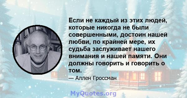 Если не каждый из этих людей, которые никогда не были совершенными, достоин нашей любви, по крайней мере, их судьба заслуживает нашего внимания и нашей памяти. Они должны говорить и говорить о том.