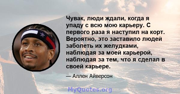 Чувак, люди ждали, когда я упаду с всю мою карьеру. С первого раза я наступил на корт. Вероятно, это заставило людей заболеть их желудками, наблюдая за моей карьерой, наблюдая за тем, что я сделал в своей карьере.