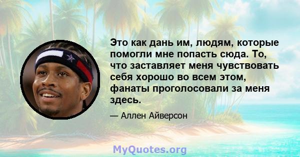 Это как дань им, людям, которые помогли мне попасть сюда. То, что заставляет меня чувствовать себя хорошо во всем этом, фанаты проголосовали за меня здесь.